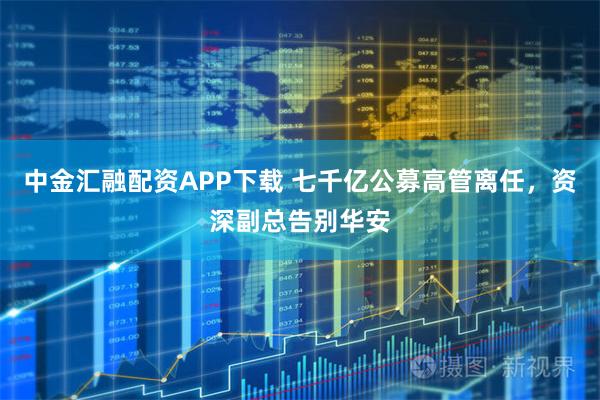 中金汇融配资APP下载 七千亿公募高管离任，资深副总告别华安