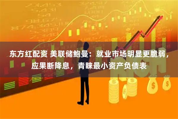 东方红配资 美联储鲍曼：就业市场明显更脆弱，应果断降息，青睐最小资产负债表