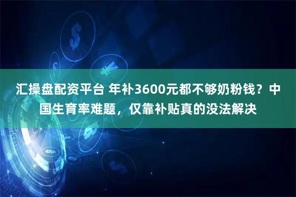 汇操盘配资平台 年补3600元都不够奶粉钱?中国生育率难题,仅靠补贴真的没法解决