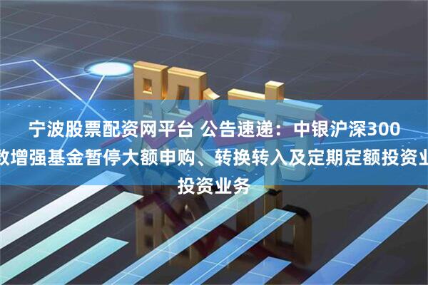 宁波股票配资网平台 公告速递：中银沪深300指数增强基金暂停大额申购、转换转入及定期定额投资业务