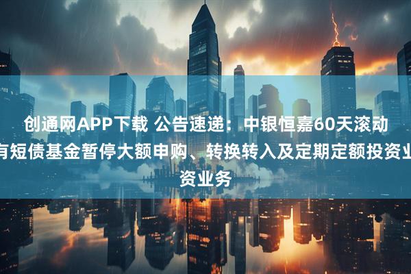 创通网APP下载 公告速递：中银恒嘉60天滚动持有短债基金暂停大额申购、转换转入及定期定额投资业务