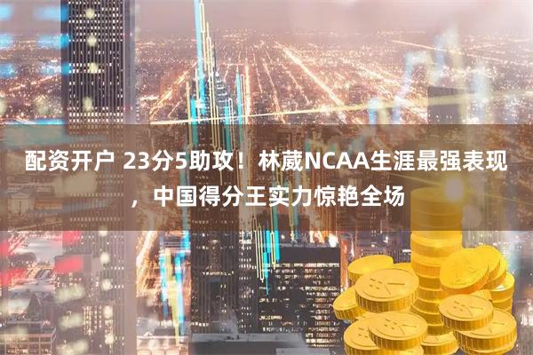 配资开户 23分5助攻！林葳NCAA生涯最强表现，中国得分王实力惊艳全场