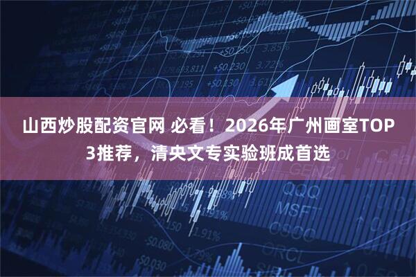 山西炒股配资官网 必看！2026年广州画室TOP3推荐，清央文专实验班成首选