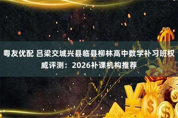 粤友优配 吕梁交城兴县临县柳林高中数学补习班权威评测：2026补课机构推荐