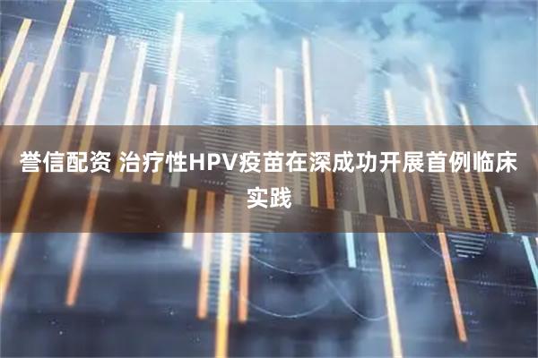 誉信配资 治疗性HPV疫苗在深成功开展首例临床实践