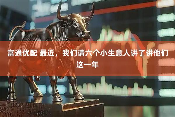 富通优配 最近，我们请六个小生意人讲了讲他们这一年