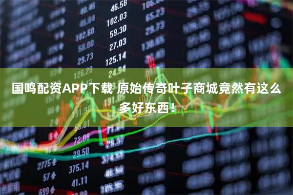国鸣配资APP下载 原始传奇叶子商城竟然有这么多好东西！