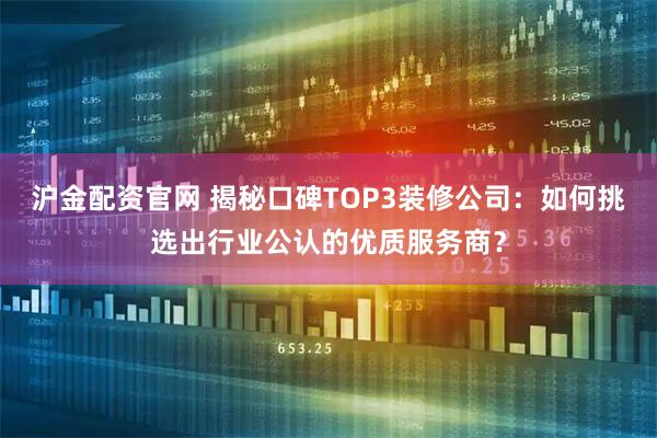 沪金配资官网 揭秘口碑TOP3装修公司：如何挑选出行业公认的优质服务商？