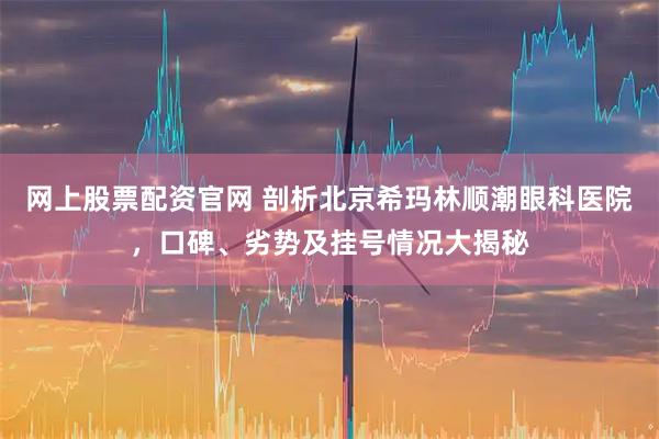 网上股票配资官网 剖析北京希玛林顺潮眼科医院，口碑、劣势及挂号情况大揭秘