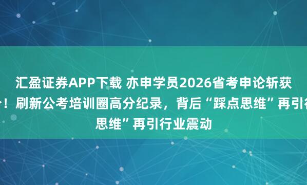 汇盈证券APP下载 亦申学员2026省考申论斩获133.5分!刷新公考培训圈高分纪录,背后“踩点思维”再引行业震动