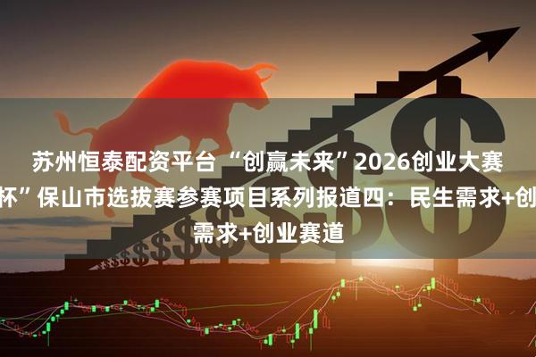 苏州恒泰配资平台 “创赢未来”2026创业大赛“瑞源杯”保山市选拔赛参赛项目系列报道四:民生需求+创业赛道