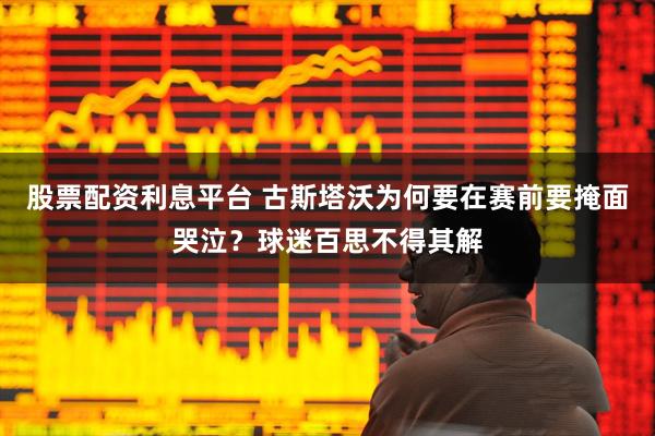 股票配资利息平台 古斯塔沃为何要在赛前要掩面哭泣？球迷百思不得其解