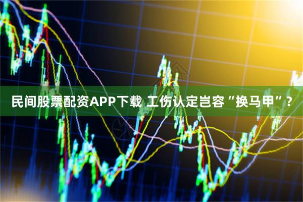 民间股票配资APP下载 工伤认定岂容“换马甲”？