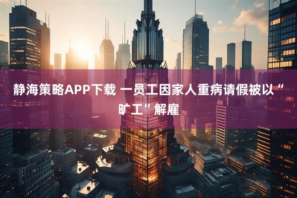 静海策略APP下载 一员工因家人重病请假被以“旷工”解雇