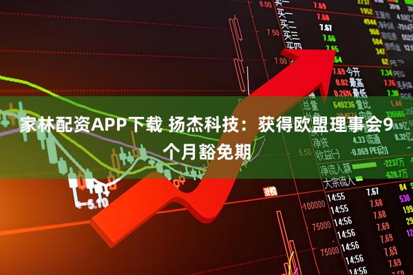 家林配资APP下载 扬杰科技：获得欧盟理事会9个月豁免期