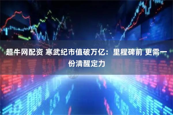 超牛网配资 寒武纪市值破万亿：里程碑前 更需一份清醒定力